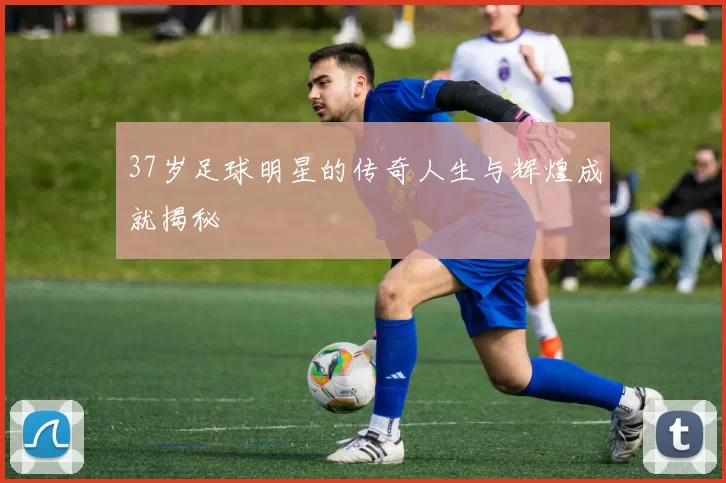 37岁足球明星的传奇人生与辉煌成就揭秘