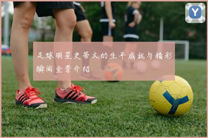 足球明星史蒂文的生平成就与精彩瞬间全景介绍