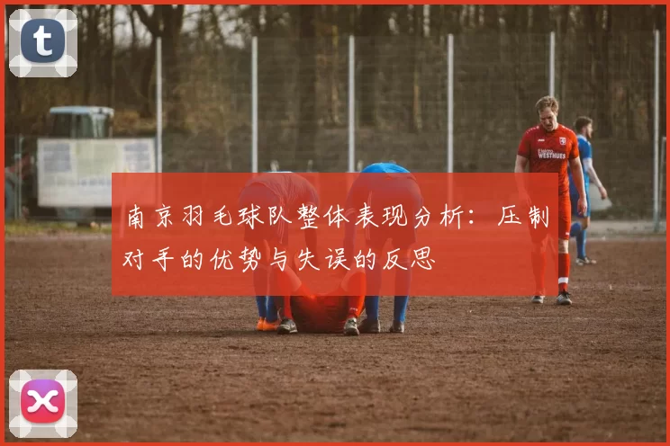 南京羽毛球队整体表现分析：压制对手的优势与失误的反思