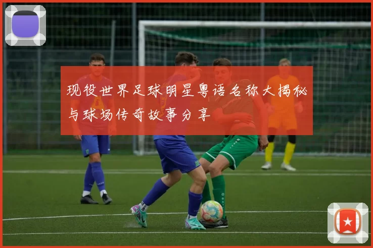 现役世界足球明星粤语名称大揭秘与球场传奇故事分享