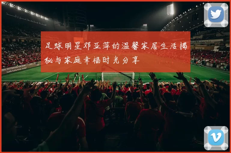 足球明星邓亚萍的温馨家居生活揭秘与家庭幸福时光分享