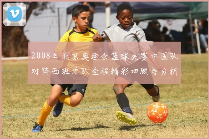 2008年北京奥运会篮球决赛中国队对阵西班牙队全程精彩回顾与分析