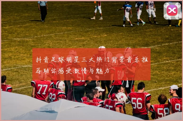 抖音足球明星三大热门背景音乐推荐助你感受激情与魅力