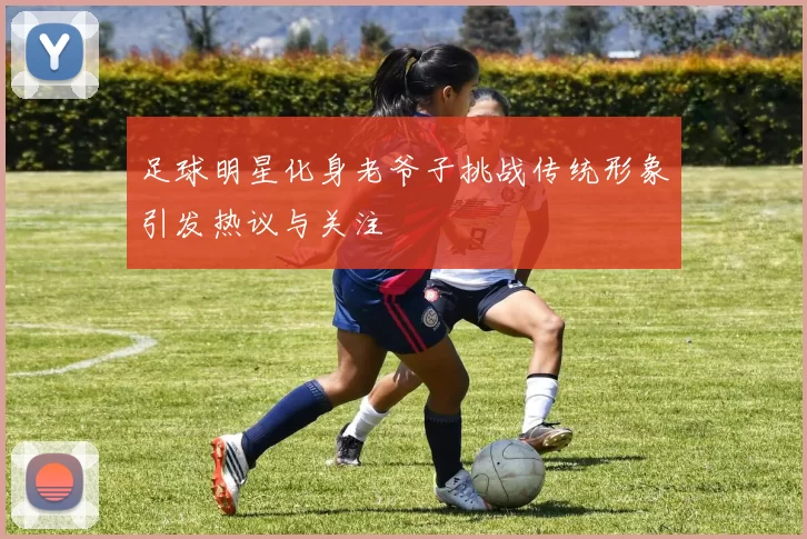 足球明星化身老爷子挑战传统形象引发热议与关注