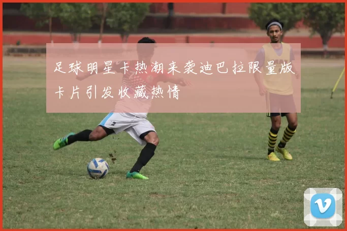 足球明星卡热潮来袭迪巴拉限量版卡片引发收藏热情