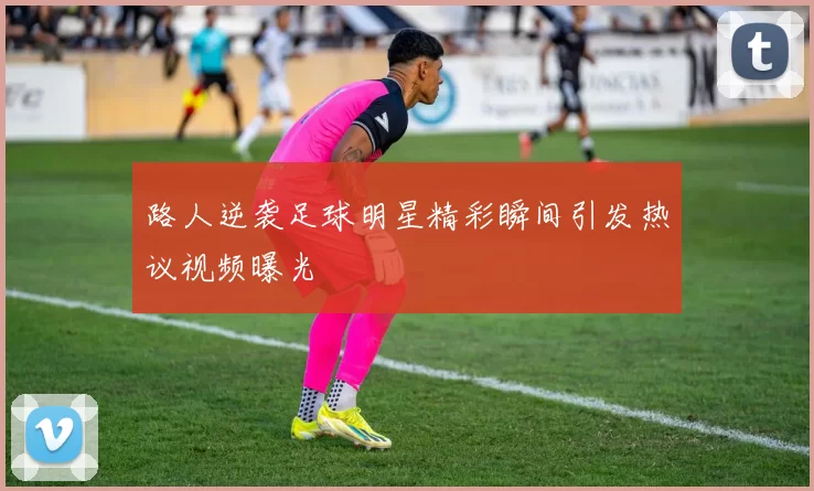 路人逆袭足球明星精彩瞬间引发热议视频曝光