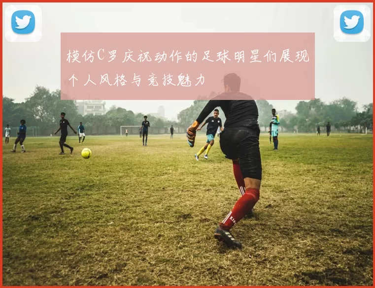 模仿C罗庆祝动作的足球明星们展现个人风格与竞技魅力