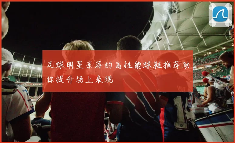 足球明星亲荐的高性能球鞋推荐助你提升场上表现