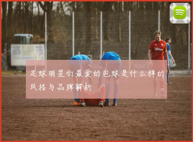 足球明星们最爱的包球是什么样的风格与品牌解析