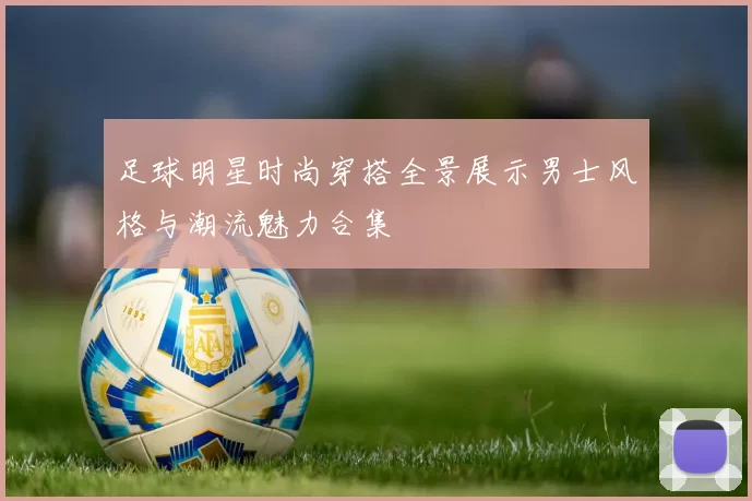 足球明星时尚穿搭全景展示男士风格与潮流魅力合集