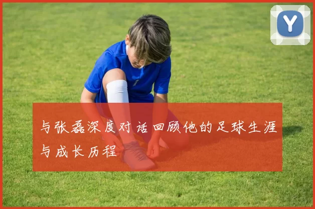 与张磊深度对话回顾他的足球生涯与成长历程