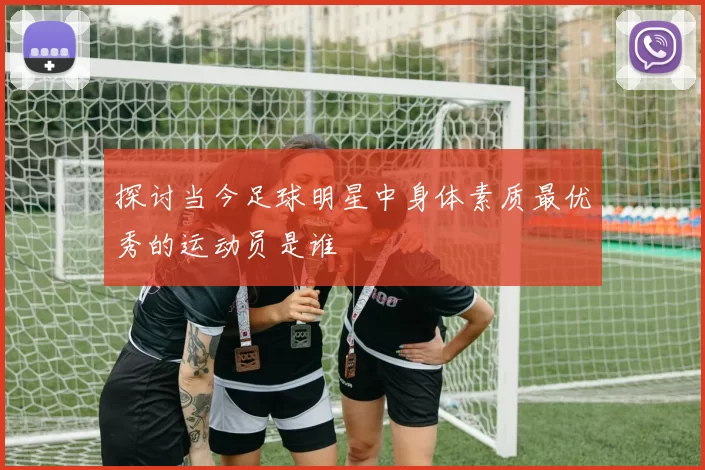 探讨当今足球明星中身体素质最优秀的运动员是谁