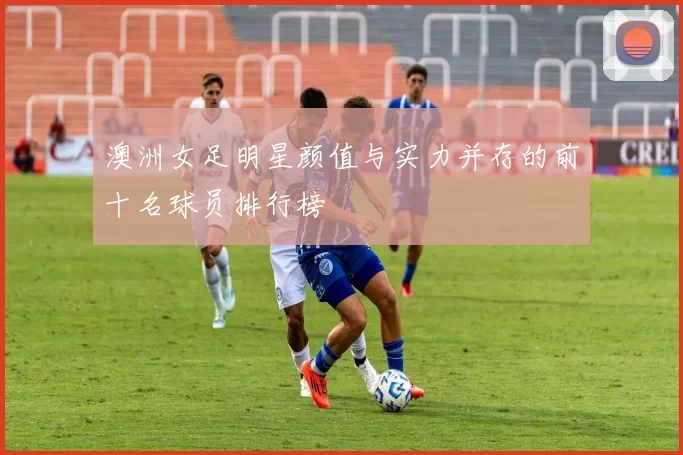 澳洲女足明星颜值与实力并存的前十名球员排行榜