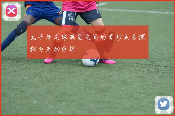 丸子与足球明星之间的奇妙关系探秘与互动分析