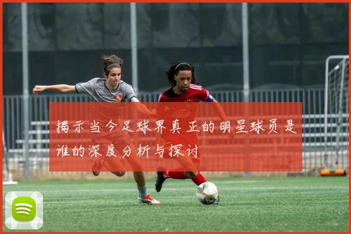 揭示当今足球界真正的明星球员是谁的深度分析与探讨