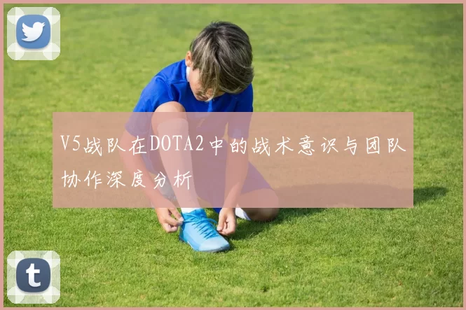 V5战队在DOTA2中的战术意识与团队协作深度分析