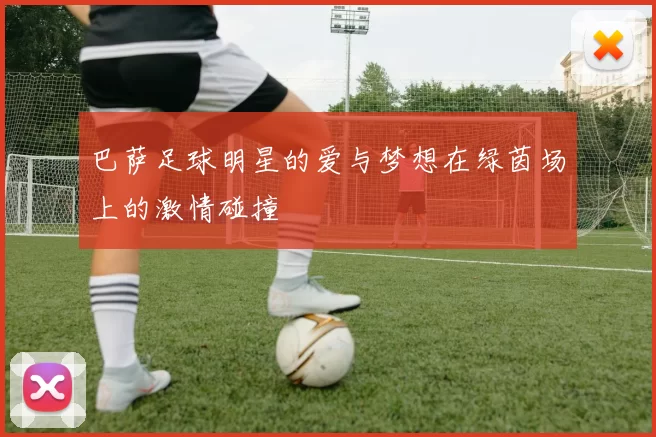 巴萨足球明星的爱与梦想在绿茵场上的激情碰撞