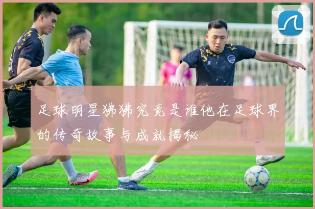 足球明星狒狒究竟是谁他在足球界的传奇故事与成就揭秘
