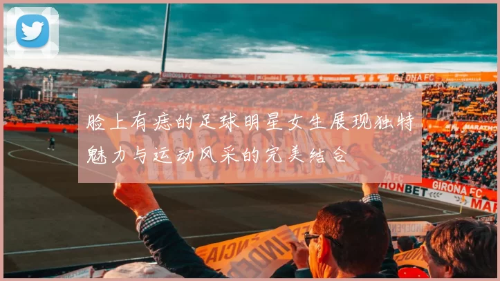 脸上有痣的足球明星女生展现独特魅力与运动风采的完美结合