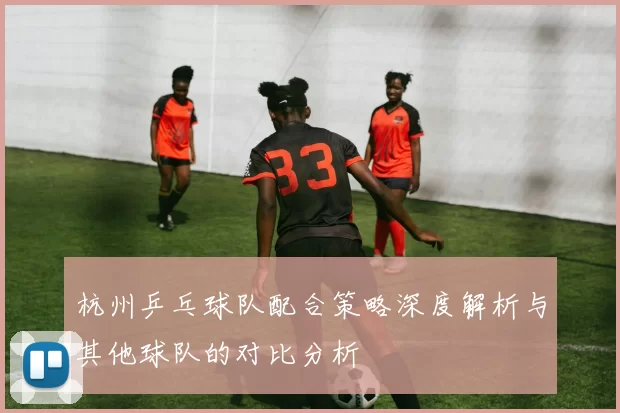 杭州乒乓球队配合策略深度解析与其他球队的对比分析