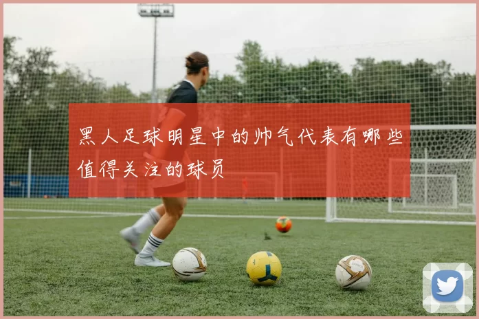 黑人足球明星中的帅气代表有哪些值得关注的球员