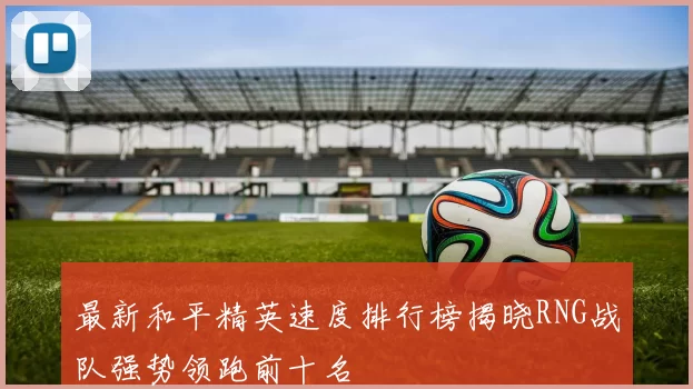 最新和平精英速度排行榜揭晓RNG战队强势领跑前十名