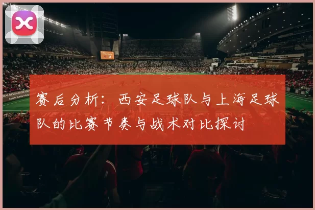 赛后分析：西安足球队与上海足球队的比赛节奏与战术对比探讨
