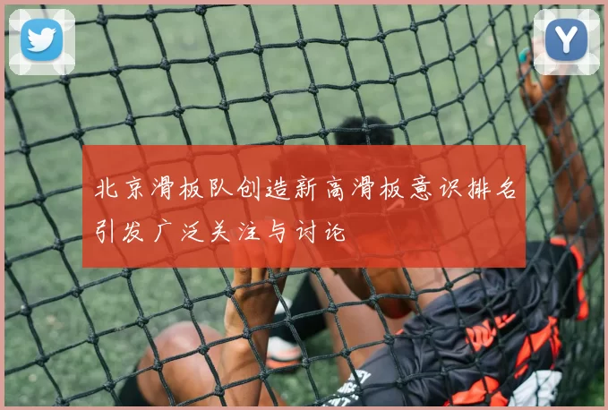 北京滑板队创造新高滑板意识排名引发广泛关注与讨论