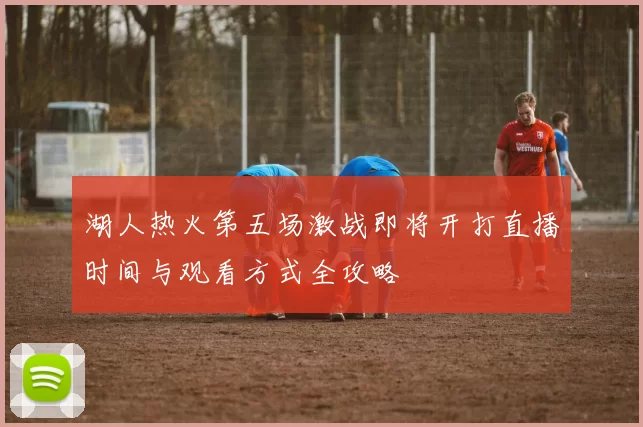 湖人热火第五场激战即将开打直播时间与观看方式全攻略