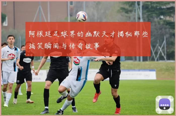 阿根廷足球界的幽默天才揭秘那些搞笑瞬间与传奇故事
