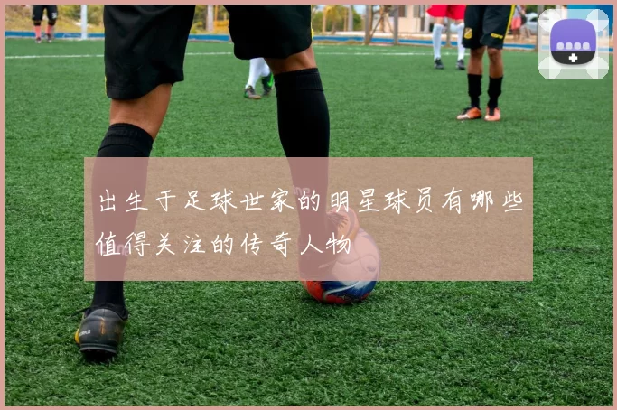 出生于足球世家的明星球员有哪些值得关注的传奇人物