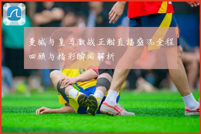 曼城与皇马激战正酣直播盛况全程回顾与精彩瞬间解析