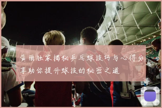 黄丽独家揭秘乒乓球技巧与心得分享助你提升球技的秘密之道