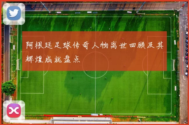 阿根廷足球传奇人物离世回顾及其辉煌成就盘点