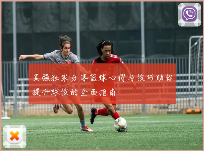 吴强独家分享篮球心得与技巧助你提升球技的全面指南