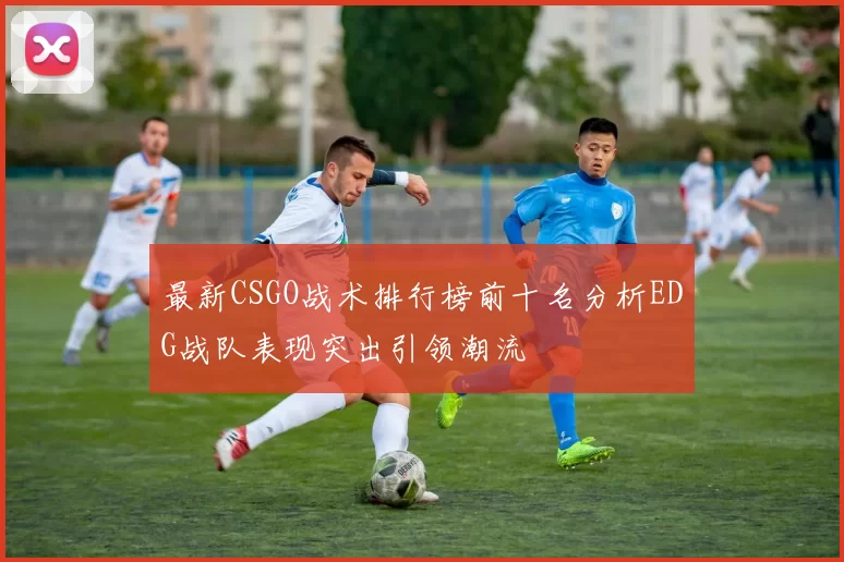 最新CSGO战术排行榜前十名分析EDG战队表现突出引领潮流