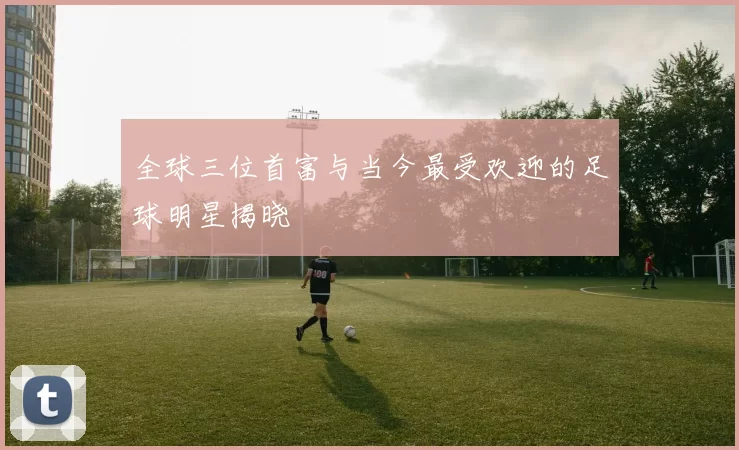 全球三位首富与当今最受欢迎的足球明星揭晓