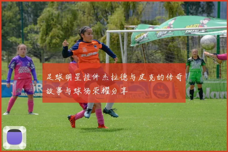 足球明星挂件杰拉德与皮克的传奇故事与球场荣耀分享