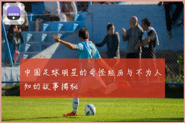 中国足球明星的奇怪经历与不为人知的故事揭秘