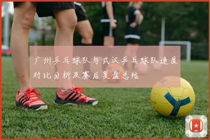 广州乒乓球队与武汉乒乓球队速度对比分析及赛后复盘总结