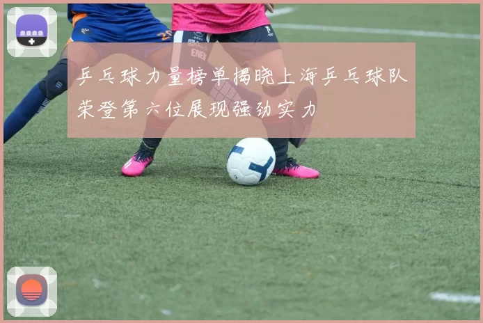 乒乓球力量榜单揭晓上海乒乓球队荣登第六位展现强劲实力