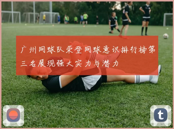 广州网球队荣登网球意识排行榜第三名展现强大实力与潜力