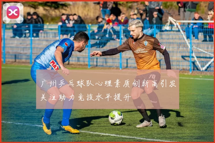 广州乒乓球队心理素质创新高引发关注助力竞技水平提升