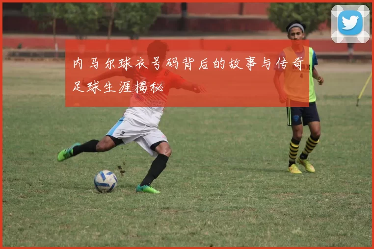 内马尔球衣号码背后的故事与传奇足球生涯揭秘