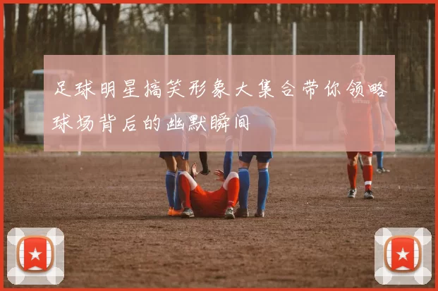 足球明星搞笑形象大集合带你领略球场背后的幽默瞬间