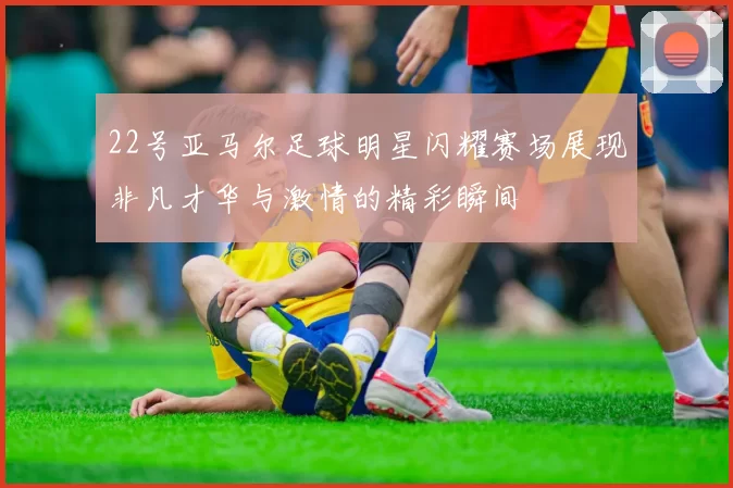 22号亚马尔足球明星闪耀赛场展现非凡才华与激情的精彩瞬间