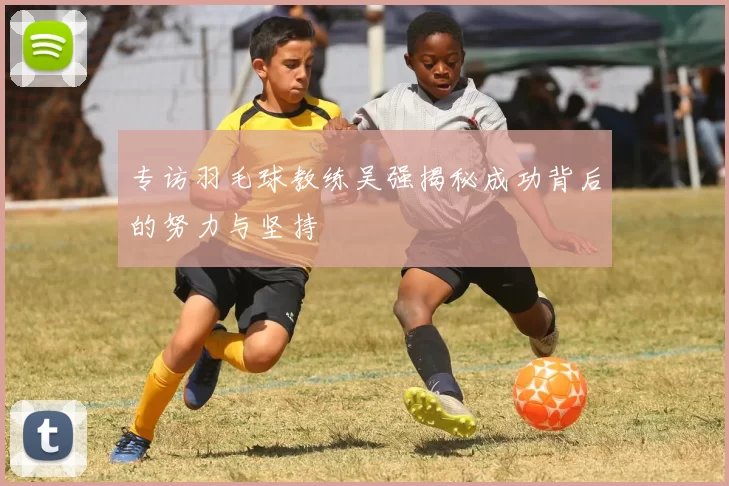 专访羽毛球教练吴强揭秘成功背后的努力与坚持
