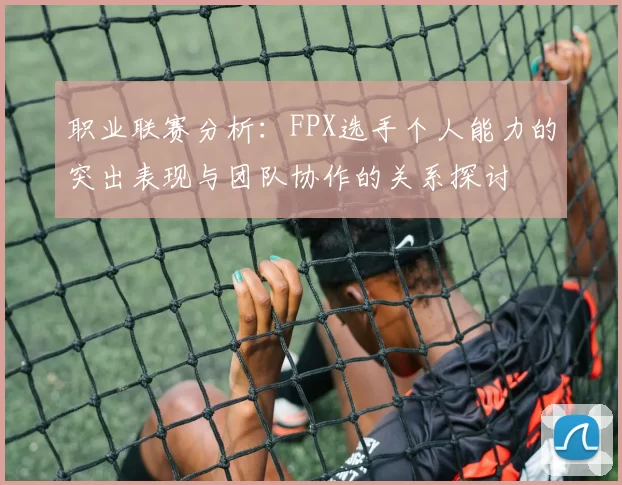 职业联赛分析：FPX选手个人能力的突出表现与团队协作的关系探讨