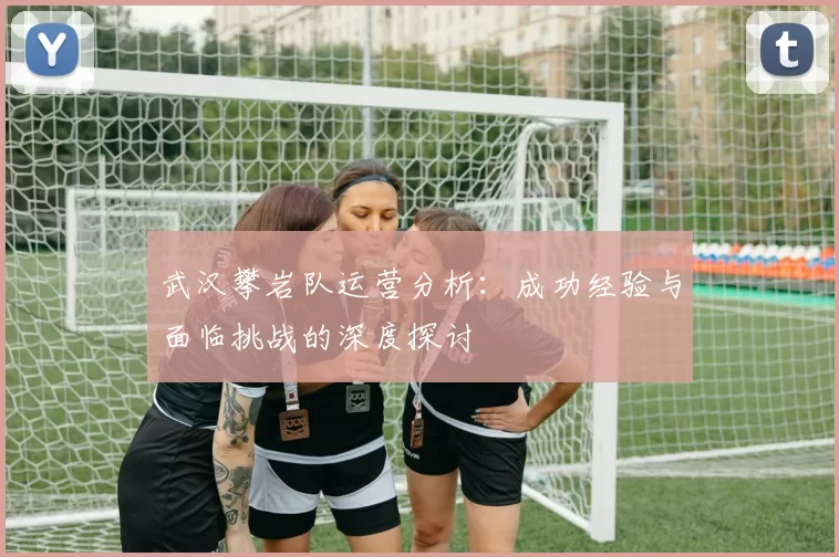武汉攀岩队运营分析：成功经验与面临挑战的深度探讨