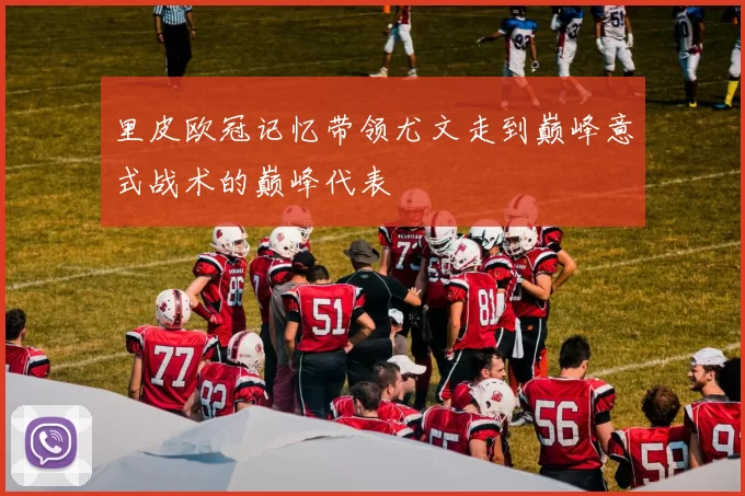 里皮欧冠记忆带领尤文走到巅峰意式战术的巅峰代表